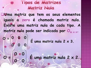 Uma matriz que tem os seus elementos
 iguais a zero é chamada matriz nula.
 Existe uma matriz nula de cada tipo. A
 matriz nula pode ser indicada por Om x n.

O = 0          0   0
                       É uma matriz nula 2 x 3.
       0       0   0

           0       0
 O =                   É uma matriz nula 2 x 2.
           0       0
 