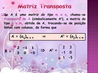 Se A é uma matriz do tipo m x n, chama-se
 transposta de A (simbolicamente At), a matriz do
 tipo n x m, obtida de A, trocando-se de posição
 linhas com colunas, de forma que

        A = (aij)m x n   ⇒          At = (aji)n x m

                                     2 3
                         ⇒
           2   –1   1
  A =                        At =
           3   0    –5               –1 0
                                     1 –5
 