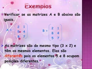 Verificar se as matrizes A e B abaixo são
 iguais.
         2   1              2   1
  A =                 B =
         5   4              8   4
         8   7              5   7

 As matrizes são do mesmo tipo (3 x 2) e
  têm os mesmos elementos. Elas são
  diferentes pois os elementos 5 e 8 ocupam
  posições diferentes.
 