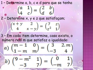 1 – Determine a, b, c e d para que se tenha



2 – Determine x, y e z que satisfaçam;



3 – Em cada item determine, caso exista, o
número real m que satisfaz a igualdade:
 