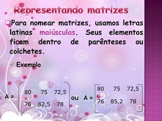 Para nomear matrizes, usamos letras
 latinas maiúsculas. Seus elementos
 ficam dentro de parênteses ou
 colchetes.
  Exemplo


                                 80   75     72,5
     80   75     72,5
A=                      ou A =
                                 76   85,2   78
     76   82,5   78
 