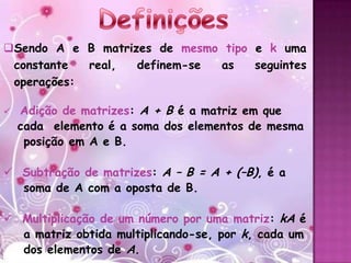 Sendo A e B matrizes de mesmo tipo e k uma
 constante  real,  definem-se as    seguintes
 operações:

   Adição de matrizes: A + B é a matriz em que
    cada elemento é a soma dos elementos de mesma
     posição em A e B.

 Subtração de matrizes: A – B = A + (–B), é a
  soma de A com a oposta de B.

 Multiplicação de um número por uma matriz: kA é
  a matriz obtida multiplicando-se, por k, cada um
  dos elementos de A.
 