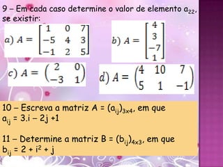 9 – Em cada caso determine o valor de elemento a22,
se existir:




10 – Escreva a matriz A = (aij)3x4, em que
aij = 3.i – 2j +1

11 – Determine a matriz B = (bij)4x3, em que
bij = 2 + i2 + j
 
