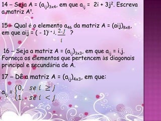 14 – Seja A = (aij)3x4, em que aij = 2i + 3j2. Escreva
a matriz At.
.




15 – Qual é o elemento a46 da matriz A = (aij)8x8,
em que aij = ( - 1)i + j. ?


 16 – Seja a matriz A = (aij)3x3, em que aij = i.j.
Forneça os elementos que pertencem às diagonais
principal e secundária de A.

17 – Dê a matriz A = (aij)4x3, em que:

aij =
 