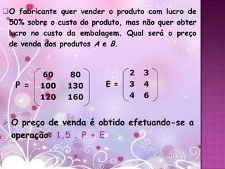 O fabricante quer vender o produto com lucro de
 50% sobre o custo do produto, mas não quer obter
 lucro no custo da embalagem. Qual será o preço
 de venda dos produtos A e B.



          60     80             2   3
   P =   100    130       E =   3   4
         120    160             4   6


 O preço de venda é obtido efetuando-se a
  operação: 1,5 . P + E
 