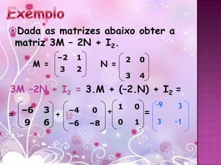 Dada as matrizes abaixo obter a
 matriz 3M – 2N + I2.
          –2   1                  2   0
    M =                 N =
          3    2
                                  3   4
3M –2N + I2 = 3.M + (–2.N) + I2 =
                              1       0       –9   3
= –6   3 + –4      0     +                =
   9   6   –6      –8         0       1       3    –1
 