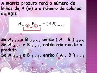 A matriz produto terá o número de
linhas de A (m) e o número de colunas
de B(n):




Se A3 x 2 e B 2 x 5 , então ( A . B ) 3 x 5
Se A 4 x 1 e B 2 x 3, então não existe o
produto
Se A 4 x 2 e B 2 x 1, então ( A . B ) 4 x 1
 
