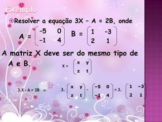 Resolver a equação 3X – A = 2B, onde
              –5     0    B =             1    –3
    A =       –1     4                    2     1
A matriz X deve ser do mesmo tipo de
 A e B.         X=
                    x y

                              z       t


                          x   y           –5   0           1   –3
    3.X – A = 2B ⇒   3.               –             = 2.
                          z       t       –1   4           2   1
 