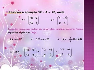  Resolver a equação 3X – A = 2B, onde

                       –5   0                       1 –3
             A=                            B=
                       –1   4                       2        1

 Equações como essa podem ser resolvidas, também, como se fossem
 equações algébricas. Veja.

                                                                      1
  3.X – A = 2B         ⇒    3.X = A + 2B            ⇒    X=               (A + 2B)
                                                                      3


                  –5    0           2   –6              –3       –6
  A + 2B =                      +               =
                  –1    4           4      2            3        6
 