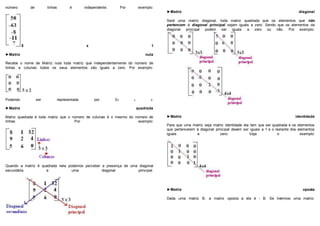 número de linhas é independente. Por exemplo:
5 x 1
►Matriz nula
Recebe o nome de Matriz nula toda matriz que independentemente do número de
linhas e colunas todos os seus elementos são iguais a zero. Por exemplo:
Podendo ser representada por 03 x 2.
►Matriz quadrada
Matriz quadrada é toda matriz que o número de colunas é o mesmo do número de
linhas. Por exemplo:
Quando a matriz é quadrada nela podemos perceber a presença de uma diagonal
secundária e uma diagonal principal.
►Matriz diagonal
Será uma matriz diagonal, toda matriz quadrada que os elementos que não
pertencem à diagonal principal sejam iguais a zero. Sendo que os elementos da
diagonal principal podem ser iguais a zero ou não. Por exemplo:
►Matriz identidade
Para que uma matriz seja matriz identidade ela tem que ser quadrada e os elementos
que pertencerem à diagonal principal devem ser iguais a 1 e o restante dos elementos
iguais a zero. Veja o exemplo:
►Matriz oposta
Dada uma matriz B, a matriz oposta a ela é - B. Se tivermos uma matriz:
 