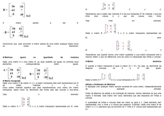 A matriz oposta a ela é:
Concluímos que, para encontrar a matriz oposta de uma matriz qualquer basta trocar
os sinais dos elementos.
►Matrizes iguais ou igualdade de matrizes
Dada uma matriz A e uma matriz B, as duas poderão ser iguais se somente seus
elementos correspondentes forem iguais.
►Matriz transposta
Dada uma matriz A de ordem m x n, a matriz transposta dela será representada por At
de ordem “invertida” n x m.
Essa ordem invertida significa que para transformarmos uma matriz em matriz
transposta, basta trocar os elementos das linhas pelo das colunas e vice-versa.
Veja o exemplo:
Dada a matriz A = 3 x 2, a matriz transposta representada por At, será:
At = 2 x 3.
Observamos que a ordem das matrizes A e da sua transposta At foi invertida, o que era
linha virou coluna e o que era coluna virou linha.
Veja mais um exemplo:
Dada a matriz B = 3 x 3, a matriz transposta representada por
Bt, será:
Bt = 3 x 3
Observamos que quando temos uma matriz quadrada a sua matriz transposta terá a
mesma ordem o que irá diferenciar uma da outra é a disposição das linhas e colunas.
►Matriz simétrica
É quando a matriz transposta é igual à matriz (A = At). Ou seja, os elementos da
diagonal principal de A e At são iguais.
Dada a matriz A = 2 x 2, a sua transposta é At = .
Adição e Subtração de Matrizes
A operação com qualquer matriz sempre resultará em outra matriz, independentemente
da operação utilizada.
Antes de falarmos da adição e da subtração de matrizes, iremos relembrar do que uma
matriz é formada: toda matriz tem seus elementos que são dispostos em linhas e
colunas.
A quantidade de linhas e colunas deve ser maior ou igual a 1. Cada elemento vem
representado com a linha e a coluna que pertence. Exemplo: Dada uma matriz B de
ordem 2 x 3 o elemento que se encontra na 1º linha e 2° coluna será representado por
b12.
 