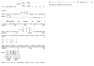O seu determinante será = a11 . a22 – a21 . a12.
Exemplo:
Dada a matriz B de ordem 2x2 . Calcule o seu determinante:
= -3 . 0 – 1 . 2 = 0 – 2 = -2, portanto det B = -2
• Determinantes de matrizes de ordem 3
O cálculo do determinante de matriz de ordem 3 é feito utilizando um processo
diferente. Veja como é feito.
Dada a matriz A de ordem 3x3 , o seu determinante será
calculado da seguinte forma:
Escrevemos o seu determinante, repetindo as duas primeiras colunas à direita da
matriz A:
Agora devemos multiplicar os elementos conforme o esquema montado abaixo,
sabendo que os produtos da direita conservaram os sinais e os produtos da esquerda
inverteram os sinais, veja:
Depois de ter feito as multiplicações devemos somar os seus produtos.
det A = 0 – 40 + 0 – 15 + 0 – 4 = -59, portanto det A = -59
Esse processo é chamado de regra de Sarrus.
 