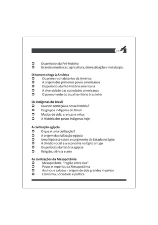 09
Os períodos da Pré-história
Grandes mudanças: agricultura, domesticação e metalurgia.
O homem chega à América
Os primeiros habitantes da América
A origem dos primeiros povos americanos
Os períodos da Pré-História americana
A diversidade das sociedades americanas
O povoamento do atual território brasileiro
Os indígenas do Brasil
Quando começou a nossa história?
Os grupos indígenas do Brasil
Modos de vida, crenças e mitos
A História dos povos indígenas hoje
A civilização egípcia
O que é uma civilização?
A origem da civilização egípcia
Uma hipótese sobre o surgimento do Estado no Egito
A divisão social e a economia no Egito antigo
Os períodos da história egípcia
Religião, ciência e arte
As civilizações da Mesopotâmia
Mesopotâmia: “região entre rios”
Povos e impérios da Mesopotâmia
Assírios e caldeus - origem de dois grandes impérios
Economia, sociedade e política
 