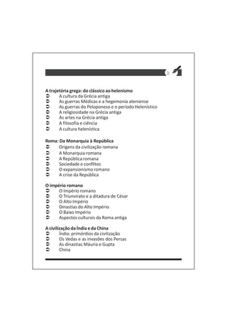 11
A trajetória grega: do clássico ao helenismo
A cultura da Grécia antiga
As guerras Médicas e a hegemonia ateniense
As guerras do Peloponeso e o período Helenístico
A religiosidade na Grécia antiga
As artes na Grécia antiga
A filosofia e ciência
A cultura helenística
Roma: Da Monarquia à República
Origens da civilização romana
A Monarquia romana
A República romana
Sociedade e conflitos
O expansionismo romano
A crise da República
O império romano
O Império romano
O Triunvirato e a ditadura de César
O Alto Império
Dinastias do Alto Império
O Baixo Império
Aspectos culturais da Roma antiga
A civilização da Índia e da China
Índia: primórdios da civilização
Os Vedas e as invasões dos Persas
As dinastias Máuria e Gupta
China
 