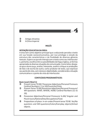 12
Antigas dinastias
A China Imperial
INGLÊS
INTENÇÃO EDUCATIVA DA ÁREA:
A área tem como objetivo principal que o educando perceba o texto
em sua função sociocomunicativa, por isso privilegia o estudo da
estrutura das características e da finalidade de diversos gêneros
textuais. Espera-se que ele interaja com o texto como seu interlocutor
e,portanto,escolhaentreaspossibilidadesdalínguainglesa,asformas
apropriadasàsdiversassituaçõesdecomunicação.Comoleitor,deseja-
se que o aluno ouça, analise, interprete, avalie e critique as produções
de fala e de escrita do outro; como produtor de texto, que expresse
seupontodevista,comclarezaeobjetividade,considerandoasituação
comunicativa e o ponto de vista do interlocutor.
CONTEÚDOS PROGRAMÁTICOS:
Basic Level ( Nível 1)
Present tense TO BE/ Possessive Adjectives/Personal Pronouns
Cardinal Numbers ( 1 to 10)/Countries/Cities.
Present Tense TO BE/Possessive Adjectives/Personal Pronouns/
Wh-questions: WHAT, WHERE, HOW/ Cardinal Numbers (11 to
20).
Possessive Adjectives/Personal Pronouns/ A-AN/ Singular and
Plural nouns/Nationalities/Occupations/Food.
Prepositions of place: in-on-under/Present tense TO BE: Yes/No
questions and WH-questions/Colors/Everyday objects/School
objects.
 