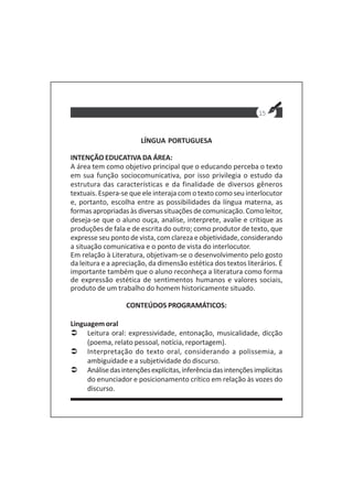 15
LÍNGUA PORTUGUESA
INTENÇÃO EDUCATIVA DA ÁREA:
A área tem como objetivo principal que o educando perceba o texto
em sua função sociocomunicativa, por isso privilegia o estudo da
estrutura das características e da finalidade de diversos gêneros
textuais. Espera-se que ele interaja com o texto como seu interlocutor
e, portanto, escolha entre as possibilidades da língua materna, as
formasapropriadasàsdiversassituaçõesdecomunicação.Comoleitor,
deseja-se que o aluno ouça, analise, interprete, avalie e critique as
produções de fala e de escrita do outro; como produtor de texto, que
expresse seu ponto de vista, com clareza e objetividade, considerando
a situação comunicativa e o ponto de vista do interlocutor.
Em relação à Literatura, objetivam-se o desenvolvimento pelo gosto
da leitura e a apreciação, da dimensão estética dos textos literários. É
importante também que o aluno reconheça a literatura como forma
de expressão estética de sentimentos humanos e valores sociais,
produto de um trabalho do homem historicamente situado.
CONTEÚDOS PROGRAMÁTICOS:
Linguagemoral
Leitura oral: expressividade, entonação, musicalidade, dicção
(poema, relato pessoal, notícia, reportagem).
Interpretação do texto oral, considerando a polissemia, a
ambiguidade e a subjetividade do discurso.
Análisedasintençõesexplícitas,inferênciadasintençõesimplícitas
do enunciador e posicionamento crítico em relação às vozes do
discurso.
 