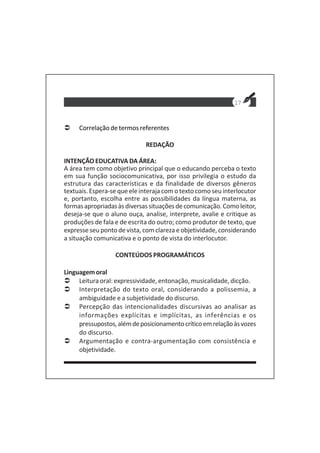 17
Correlação de termos referentes
REDAÇÃO
INTENÇÃO EDUCATIVA DA ÁREA:
A área tem como objetivo principal que o educando perceba o texto
em sua função sociocomunicativa, por isso privilegia o estudo da
estrutura das características e da finalidade de diversos gêneros
textuais. Espera-se que ele interaja com o texto como seu interlocutor
e, portanto, escolha entre as possibilidades da língua materna, as
formasapropriadasàsdiversassituaçõesdecomunicação.Comoleitor,
deseja-se que o aluno ouça, analise, interprete, avalie e critique as
produções de fala e de escrita do outro; como produtor de texto, que
expresse seu ponto de vista, com clareza e objetividade, considerando
a situação comunicativa e o ponto de vista do interlocutor.
CONTEÚDOS PROGRAMÁTICOS
Linguagemoral
Leitura oral: expressividade, entonação, musicalidade, dicção.
Interpretação do texto oral, considerando a polissemia, a
ambiguidade e a subjetividade do discurso.
Percepção das intencionalidades discursivas ao analisar as
informações explícitas e implícitas, as inferências e os
pressupostos,alémdeposicionamentocríticoemrelaçãoàsvozes
do discurso.
Argumentação e contra-argumentação com consistência e
objetividade.
 