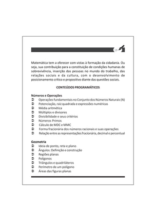 19
Matemática tem a oferecer com vistas à formação da cidadania. Ou
seja, sua contribuição para a constituição de condições humanas de
sobrevivência, inserção das pessoas no mundo do trabalho, das
relações sociais e da cultura, com o desenvolvimento de
posicionamento crítico e propositivo diante das questões sociais.
CONTEÚDOS PROGRAMÁTICOS
Números e Operações
Operações fundamentais no Conjunto dos Números Naturais (N)
Potenciação, raiz quadrada e expressões numéricas
Média aritmética
Múltiplos e divisores
Divisibilidade e seus critérios
Números Primos
Cálculo de MDC e MMC
Forma fracionária dos números racionais e suas operações
Relaçãoentreasrepresentaçõesfracionária,decimalepercentual
Geometria
Ideia de ponto, reta e plano
Ângulos: Definição e construção
Regiões planas
Polígonos
Triângulos e quadriláteros
Perímetro de um polígono
Áreas das figuras planas
 