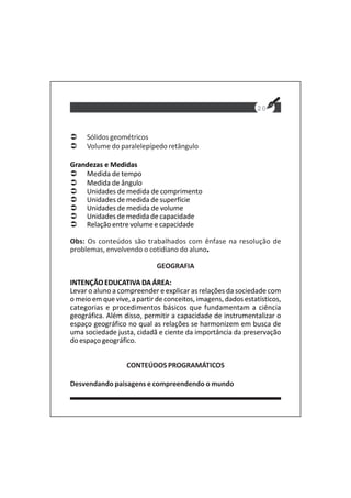 20
Sólidos geométricos
Volume do paralelepípedo retângulo
Grandezas e Medidas
Medida de tempo
Medida de ângulo
Unidades de medida de comprimento
Unidades de medida de superfície
Unidades de medida de volume
Unidades de medida de capacidade
Relação entre volume e capacidade
Obs: Os conteúdos são trabalhados com ênfase na resolução de
problemas, envolvendo o cotidiano do aluno.
GEOGRAFIA
INTENÇÃO EDUCATIVA DA ÁREA:
Levar o aluno a compreender e explicar as relações da sociedade com
o meio em que vive, a partir de conceitos, imagens, dados estatísticos,
categorias e procedimentos básicos que fundamentam a ciência
geográfica. Além disso, permitir a capacidade de instrumentalizar o
espaço geográfico no qual as relações se harmonizem em busca de
uma sociedade justa, cidadã e ciente da importância da preservação
do espaço geográfico.
CONTEÚDOS PROGRAMÁTICOS
Desvendando paisagens e compreendendo o mundo
 