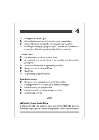21
Paisagem, espaço e lugar
O trabalho humano e a alteração do espaço geográfico
A importância da Cartografia e a linguagem cartográfica.
Orientação no espaço geográfico (rosa dos ventos, coordenadas
geográficas, latitude, longitude, hemisférios e outros).
O Planeta Terra
Características gerais do planeta Terra
A estrutura interna da Terra e os grandes acontecimentos
geológicos
As formas de relevo e os agentes formadores
Os rios e as bacias hidrográficas
Os climas
As grandes paisagens vegetais
Atuaçãodohomem
O espaço rural, suas paisagens e transformações
O espaço humano, suas paisagens e transformações
O extrativismo e a agropecuária
Indústria, comércio e prestação de serviços
As fontes de energia
ARTE
INTENÇÃO EDUCATIVA DA ÁREA:
O ensino de arte visa uma proposta educativa integrada, onde as
diferentes linguagens e formas de expressão artística possibilitem a
 
