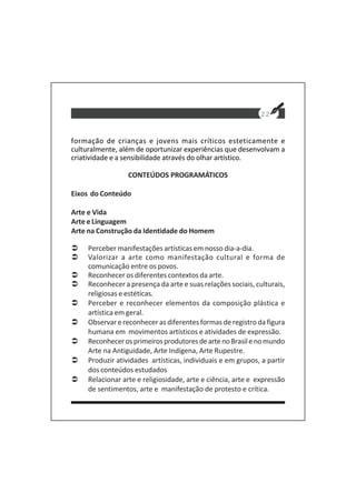 22
formação de crianças e jovens mais críticos esteticamente e
culturalmente, além de oportunizar experiências que desenvolvam a
criatividade e a sensibilidade através do olhar artístico.
CONTEÚDOS PROGRAMÁTICOS
Eixos do Conteúdo
Arte e Vida
Arte e Linguagem
Arte na Construção da Identidade do Homem
Perceber manifestações artísticas em nosso dia-a-dia.
Valorizar a arte como manifestação cultural e forma de
comunicação entre os povos.
Reconhecer os diferentes contextos da arte.
Reconhecer a presença da arte e suas relações sociais, culturais,
religiosas e estéticas.
Perceber e reconhecer elementos da composição plástica e
artística em geral.
Observar e reconhecer as diferentes formas de registro da figura
humana em movimentos artísticos e atividades de expressão.
ReconhecerosprimeirosprodutoresdeartenoBrasilenomundo
Arte na Antiguidade, Arte Indígena, Arte Rupestre.
Produzir atividades artísticas, individuais e em grupos, a partir
dos conteúdos estudados
Relacionar arte e religiosidade, arte e ciência, arte e expressão
de sentimentos, arte e manifestação de protesto e crítica.
 