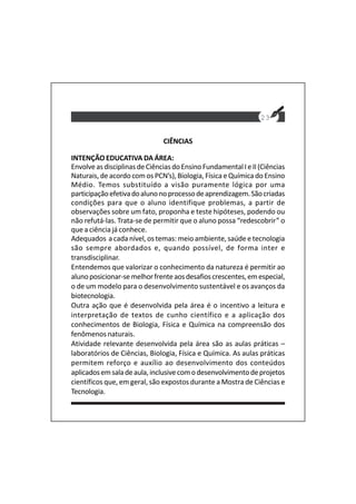 23
CIÊNCIAS
INTENÇÃO EDUCATIVA DA ÁREA:
EnvolveasdisciplinasdeCiênciasdoEnsinoFundamentalIeII(Ciências
Naturais, de acordocom os PCN’s), Biologia, Física e Química do Ensino
Médio. Temos substituído a visão puramente lógica por uma
participaçãoefetivadoalunonoprocessodeaprendizagem.Sãocriadas
condições para que o aluno identifique problemas, a partir de
observações sobre um fato, proponha e teste hipóteses, podendo ou
não refutá-las. Trata-se de permitir que o aluno possa “redescobrir” o
que a ciência já conhece.
Adequados a cada nível, os temas: meio ambiente, saúde e tecnologia
são sempre abordados e, quando possível, de forma inter e
transdisciplinar.
Entendemos que valorizar o conhecimento da natureza é permitir ao
alunoposicionar-semelhorfrenteaosdesafioscrescentes,emespecial,
o de um modelo para o desenvolvimento sustentável e os avanços da
biotecnologia.
Outra ação que é desenvolvida pela área é o incentivo a leitura e
interpretação de textos de cunho científico e a aplicação dos
conhecimentos de Biologia, Física e Química na compreensão dos
fenômenos naturais.
Atividade relevante desenvolvida pela área são as aulas práticas –
laboratórios de Ciências, Biologia, Física e Química. As aulas práticas
permitem reforço e auxílio ao desenvolvimento dos conteúdos
aplicadosemsaladeaula,inclusivecomodesenvolvimentodeprojetos
científicos que, em geral, são expostos durante a Mostra de Ciências e
Tecnologia.
 