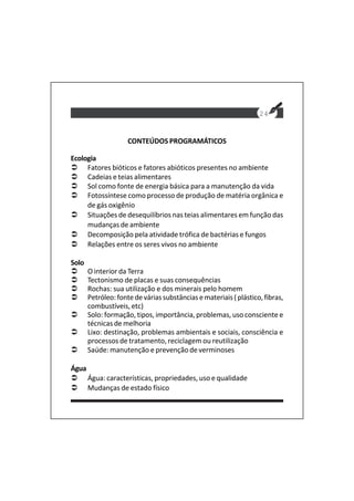 24
CONTEÚDOS PROGRAMÁTICOS
Ecologia
Fatores bióticos e fatores abióticos presentes no ambiente
Cadeias e teias alimentares
Sol como fonte de energia básica para a manutenção da vida
Fotossíntese como processo de produção de matéria orgânica e
de gás oxigênio
Situações de desequilíbrios nas teias alimentares em função das
mudanças de ambiente
Decomposição pela atividade trófica de bactérias e fungos
Relações entre os seres vivos no ambiente
Solo
O interior da Terra
Tectonismo de placas e suas consequências
Rochas: sua utilização e dos minerais pelo homem
Petróleo:fontedeváriassubstânciasemateriais(plástico,fibras,
combustíveis, etc)
Solo: formação, tipos, importância, problemas, uso consciente e
técnicas de melhoria
Lixo: destinação, problemas ambientais e sociais, consciência e
processos de tratamento, reciclagem ou reutilização
Saúde: manutenção e prevenção de verminoses
Água
Água: características, propriedades, uso e qualidade
Mudanças de estado físico
 