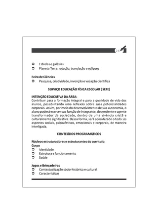 26
Estrelas e galáxias
Planeta Terra: rotação, translação e eclipses
Feira de Ciências
Pesquisa, criatividade, invenção e vocação científica
SERVIÇO EDUCAÇÃO FÍSICA ESCOLAR ( SEFE)
INTENÇÃO EDUCATIVA DA ÁREA:
Contribuir para a formação integral e para a qualidade de vida dos
alunos, possibilitando uma reflexão sobre suas potencialidades
corporais. Assim, por meio do desenvolvimento de sua autonomia, o
aluno poderá exercer sua função de integrante, dependente e agente
transformador da sociedade, dentro de uma vivência cristã e
culturalmente significativa. Dessa forma, será considerado o todo: os
aspectos sociais, psicoafetivos, emocionais e corporais, de maneira
interligada.
CONTEÚDOS PROGRAMÁTICOS
Núcleos estruturadores e estruturantes do currículo:
Corpo
Identidade
Estrutura e funcionamento
Saúde
Jogos e Brincadeiras
Contextualização sócio-histórica e cultural
Características
 