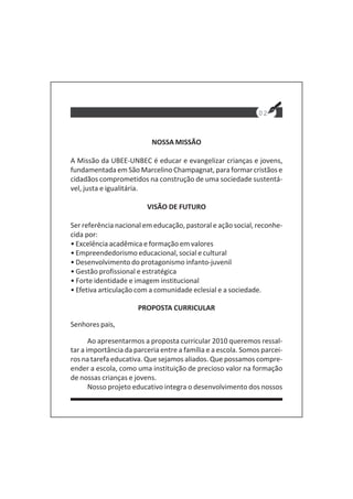02
NOSSA MISSÃO
A Missão da UBEE-UNBEC é educar e evangelizar crianças e jovens,
fundamentada em São Marcelino Champagnat, para formar cristãos e
cidadãos comprometidos na construção de uma sociedade sustentá-
vel, justa e igualitária.
VISÃO DE FUTURO
Ser referência nacional em educação, pastoral e ação social, reconhe-
cida por:
• Excelência acadêmica e formação em valores
• Empreendedorismo educacional, social e cultural
• Desenvolvimento do protagonismo infanto-juvenil
• Gestão profissional e estratégica
• Forte identidade e imagem institucional
• Efetiva articulação com a comunidade eclesial e a sociedade.
PROPOSTA CURRICULAR
Senhores pais,
Ao apresentarmos a proposta curricular 2010 queremos ressal-
tar a importância da parceria entre a família e a escola. Somos parcei-
ros na tarefa educativa. Que sejamos aliados. Que possamos compre-
ender a escola, como uma instituição de precioso valor na formação
de nossas crianças e jovens.
Nosso projeto educativo integra o desenvolvimento dos nossos
 