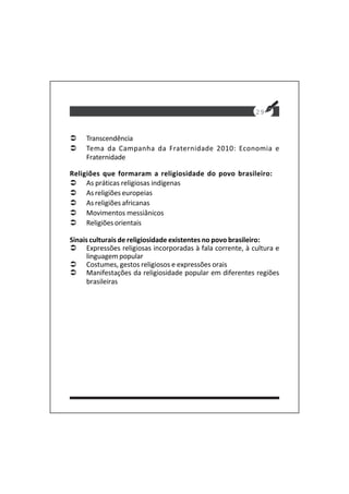 Transcendência
Tema da Campanha da Fraternidade 2010: Economia e
Fraternidade
Religiões que formaram a religiosidade do povo brasileiro:
As práticas religiosas indígenas
As religiões europeias
As religiões africanas
Movimentos messiânicos
Religiões orientais
Sinais culturais de religiosidade existentes no povo brasileiro:
Expressões religiosas incorporadas à fala corrente, à cultura e
linguagem popular
Costumes, gestos religiosos e expressões orais
Manifestações da religiosidade popular em diferentes regiões
brasileiras
29
 