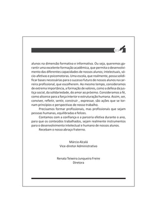 03
alunos na dimensão formativa e informativa. Ou seja, queremos ga-
rantir uma excelente formação acadêmica, que permita o desenvolvi-
mento das diferentes capacidades de nossos alunos; intelectuais, só-
cio-afetivas e psicomotoras. Uma escola, que realmente, possa solidi-
ficar bases necessárias para o sucesso futuro de nossos alunos na car-
reira profissional, que escolherem. Ao mesmo tempo, consideramos
de extrema importância, a formação de valores, como a defesa da jus-
tiça social, da solidariedade, do amor ao próximo. Consideramos a fé,
como alicerce para a força interior e estruturação humana. Assim, ser,
conviver, refletir, sentir, construir , expressar, são ações que se tor-
nam princípios e perspectivas de nosso trabalho.
Precisamos formar profissionais, mas profissionais que sejam
pessoas humanas, equilibradas e felizes.
Contamos com a confiança e a parceria efetiva durante o ano,
para que os conteúdos trabalhados, sejam realmente instrumentos
para o desenvolvimento intelectual e humano de nossos alunos.
Recebam o nosso abraço fraterno.
Márcio Alcalá
Vice-diretor Administrativo
Renata Teixeira Junqueira Freire
Diretora
 