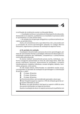 05
a verificação do rendimento escolar na Educação Básica:
— A avaliação contínua e cumulativa do desempenho do educando,
destacando-se os aspectos, qualitativos e os resultados no processo sobre
os quantitativos e os das provas finais;
— Os estudos de recuperação obrigatórios e preferencialmente pa-
ralelos ao período letivo.
Assim, em consonância com o que determina a lei e, de acordo com
a concepção de ensino-aprendizagem adotada no Colégio Marista
Diocesano, organizamos o processo de avaliação da seguinte forma:
a) Os períodos de avaliação
A avaliação é durante todo o processo de ensino aprendizagem, por
meio de instrumentos formais e estratégias informais de observação e in-
terpretação qualitativa das habilidades, competências e conhecimentos
construidos pelo educando.
Os alunos realizam semanalmente provas escrita, individuais, con-
forme cronograma apresentado no início de cada etapa letiva. Além das
provas individuais semanais, desenvolvem-se atividades e projetos
interdisciplinares, trabalhos individuais, estudos dirigidos, debates, semi-
nários, pesquisas, entre outros.
Às três etapas letivas, determinadas no calendário escolar anual,
correspondem os períodos de avaliação da aprendizagem e a distribuição
de pontos, a saber:
1ª etapa: 30 pontos
2ª etapa: 30 pontos
3ª etapa: 40 pontos
No final do ano letivo, será considerado aprovado o aluno que:
tiver frequência igual ou superior a 75% do cômputo geral da car-
ga horário oferecida na série;
obtiver, em cada disciplina, total igual ou superior a 60% da soma
dos pontos distribuídos ao longo do ano letivo.
Quanto à avaliação do aluno no aspecto processual e qualitativo con
 