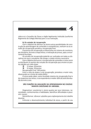 sidera-se o Conselho de Classe o órgão legalmente instituído (conforme
Regimento do Colégio Marista) para a sua realização.
b) Os estudos de recuperação
Com o objetivo de oferecer ao aluno outras possibilidades de cons-
trução da aprendizagem de conteúdos e competências, realizam-se os es-
tudos de recuperação paralela e recuperação final.
O processo de recuperação se desenvolve em sistema de monitoria,
por disciplina, durante a etapa letiva, e realização de provas, após o encer-
ramento da etapa.
Os estudos de recuperação poderão ser realizados em todas as dis-
ciplinas em que o estudante não atingiu a média mínima necessária.
Com o objetivo de buscar a recuperação de conteúdos e notas assim
se distribuem os pontos dos estudos de recuperação que anulam os pon-
tos obtidos em cada etapa.
1ª etapa: 30 pontos
2ª etapa: 30 pontos
Recuperação Final: 100 pontos
Entre a nota da etapa e a da recuperação, prevalece a maior nota,
observando-se o limite da média (60%).
O aluno pode obter, como resultado máximo da recuperação final e
do respectivo ano letivo, o correspondente à média: 60% do total distribu-
ído durante o ano.
SÃO FUNÇÕES DA AVALIAÇÃO DA APRENDIZAGEM NO COLÉGIO
MARISTA DIOCESANO DE UBERABA.
Diagnosticar: caracterizar o aluno quanto aos seus interesses, ne-
cessidades, conhecimentos e habilidades; identificar dificuldades e possí-
veis causas;
Retroinformar: oferecer subsídios para replanejamento do trabalho
docente;
Estimular o desenvolvimento individual do aluno, a partir do seu
06
 