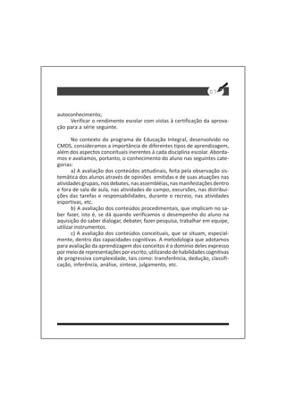 autoconhecimento;
Verificar o rendimento escolar com vistas à certificação da aprova-
ção para a série seguinte.
No contexto do programa de Educação Integral, desenvolvido no
CMDS, consideramos a importância de diferentes tipos de aprendizagem,
além dos aspectos conceituais inerentes à cada disciplina escolar. Aborda-
mos e avaliamos, portanto, o conhecimento do aluno nas seguintes cate-
gorias:
a) A avaliação dos conteúdos atitudinais, feita pela observação sis-
temática dos alunos através de opiniões emitidas e de suas atuações nas
atividades grupais, nos debates, nas assembléias, nas manifestações dentro
e fora de sala de aula, nas atividades de campo, excursões, nas distribui-
ções das tarefas e responsabilidades, durante o recreio, nas atividades
esportivas, etc.
b) A avaliação dos conteúdos procedimentais, que implicam no sa-
ber fazer, isto é, se dá quando verificamos o desempenho do aluno na
aquisição do saber dialogar, debater, fazer pesquisa, trabalhar em equipe,
utilizar instrumentos.
c) A avaliação dos conteúdos conceituais, que se situam, especial-
mente, dentro das capacidades cognitivas. A metodologia que adotamos
para avaliação da aprendizagem dos conceitos é o domínio deles expresso
por meio de representações por escrito, utilizando de habilidades cognitivas
de progressiva complexidade, tais como: transferência, dedução, classifi-
cação, inferência, análise, síntese, julgamento, etc.
07
 