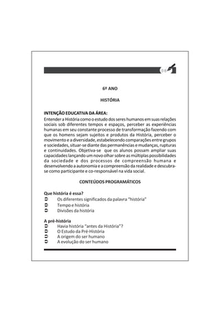 08
6º ANO
HISTÓRIA
INTENÇÃO EDUCATIVA DA ÁREA:
EntenderaHistóriacomooestudodossereshumanosemsuasrelações
sociais sob diferentes tempos e espaços, perceber as experiências
humanas em seu constante processo de transformação fazendo com
que os homens sejam sujeitos e produtos da História, perceber o
movimentoeadiversidade,estabelecendocomparaçõesentregrupos
esociedades,situar-sediantedaspermanênciasemudanças,rupturas
e continuidades. Objetiva-se que os alunos possam ampliar suas
capacidades lançando um novo olhar sobre as múltiplas possibilidades
da sociedade e dos processos de compreensão humana e
desenvolvendoaautonomiaeacompreensãodarealidadeedescubra-
se como participante e co-responsável na vida social.
CONTEÚDOS PROGRAMÁTICOS
Que história é essa?
Os diferentes significados da palavra “história”
Tempo e história
Divisões da história
A pré-história
Havia história “antes da História”?
O Estudo da Pré-História
A origem do ser humano
A evolução do ser humano
 