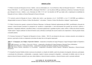 OBSERVAÇÕES
1º A Matriz Curricular da Educação de Jovens e Adultos, está em conformidade com a Lei de Diretrizes e Bases da Educação Nacional nº. 9394/96, com o
Parecer CNE/CEB nº. 11, de 07 de junho de 2000 e a Resolução CNE/CEB nº. 1, de 5 de julho de 2000 que estabelecem as Diretrizes Curriculares Nacionais
para Educação de Jovens e Adultos e com a Resolução do CME nº. 011 de 21 de dezembro de 2007 que dispõe sobre a implantação da modalidade de
Educação de Jovens e Adultos no Sistema Municipal de Ensino de Salvador.
2º O currículo escolar da Educação de Jovens e Adultos deve incluir o que determina a Lei nº. 10.639/2003 e a Lei nº 11.645/2008, que estabelece a
obrigatoriedade do ensino da “História e Cultura Afro-Brasileira” e da temática “ História e Cultura Afro-Brasileira e Indígena”, respectivamente.
3º A Matriz Curricular deve garantir a inclusão das Diretrizes Municipais de Educação Ambiental implementada pela SMEC, possibilitando a discussão do
consumo e desenvolvimento sustentável, na perspectiva de: reconhecer a complexidade e o inter-relacionamento das questões que envolvem a pobreza, o
desperdício, a degradação ambiental, a decadência urbana, o crescimento populacional, a igualdade de gênero, saúde, conflito e violência dos direitos humanos
visando superar o impacto ambiental do desenvolvimentos social, sobretudo, da utilização dos recursos naturais sem comprometer a vida das gerações futuras
e do próprio planeta.
4º A Estrutura Curricular do 2º Segmento da Educação de Jovens e Adultos – SEJA II, com duração de dois anos e estrutura semestral, com avaliação no
processo e aprovação em todos os componentes curriculares da etapa, dar-se-á da seguinte organização:
ÁREA I - A Linguagens, seus Códigos e Expressões Culturais - compreende as disciplinas de Língua Portuguesa, Língua Estrangeira (Inglês ou Espanhol) e
Artes;
ÁREA I B Linguagens, seus Códigos e Expressões Culturais - compreende as disciplinas de Língua Portuguesa, Educação Física e Informática;
ÁREA II Ciências Humanas e Contemporaneidade - compreende as disciplinas de História, Geografia e Economia Solidária;
ÁREA III Ciências Naturais, Matemática e as Tecnologias - compreende as disciplinas Ciências Naturais e Biológicas, Matemática e Desenvolvimento
Sustentável;
5º A disciplina Economia Solidária aborda os processos de produção e as relações de trabalho a partir dos princípios da autogestão, democracia, participação,
a socialização das informações, a solidariedade, a cooperação, respeito à natureza, promoção da dignidade e valorização do trabalho, tendo em vista um
projeto de desenvolvimento sustentável, que como pilares didáticos o desenvolvimento econômico, o desenvolvimento social e a proteção ambiental.
SALVADOR, 09 DE JANEIRO DE 2009.
SECRETARIA MUNICIPAL DE EDUCAÇÃO E CULTURA.
 