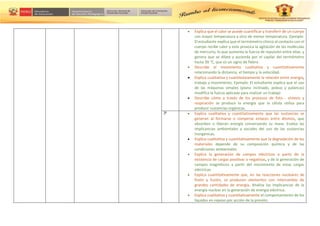  Explica que el calor se puede cuantificar y transferir de un cuerpo
con mayor temperatura a otro de menor temperatura. Ejemplo:
El estudiante explica que el termómetro clínico al contacto con el
cuerpo recibe calor y este provoca la agitación de las moléculas
de mercurio, lo que aumenta la fuerza de repulsión entre ellas, y
genera que se dilate y ascienda por el capilar del termómetro
hasta 39 °C, que es un signo de fiebre.
 Describe el movimiento cualitativa y cuantitativamente
relacionando la distancia, el tiempo y la velocidad.
 Explica cualitativa y cuantitativamente la relación entre energía,
trabajo y movimiento. Ejemplo: El estudiante explica que el uso
de las máquinas simples (plano inclinado, poleas y palancas)
modifica la fuerza aplicada para realizar un trabajo
 Describe cómo a través de los procesos de foto - síntesis y
respiración se produce la energía que la célula utiliza para
producir sustancias orgánicas.
3º  Explica cualitativa y cuantitativamente que las sustancias se
generan al formarse o romperse enlaces entre átomos, que
absorben o liberan energía conservando su masa. Evalúa las
implicancias ambientales y sociales del uso de las sustancias
inorgánicas.
 Explica cualitativa y cuantitativamente que la degradación de los
materiales depende de su composición química y de las
condiciones ambientales.
 Explica la generación de campos eléctricos a partir de la
existencia de cargas positivas o negativas, y de la generación de
campos magnéticos a partir del movimiento de estas cargas
eléctricas
 Explica cuantitativamente que, en las reacciones nucleares de
fisión y fusión, se producen elementos con intercambio de
grandes cantidades de energía. Analiza las implicancias de la
energía nuclear en la generación de energía eléctrica.
 Explica cualitativa y cuantitativamente el comportamiento de los
líquidos en reposo por acción de la presión.
 