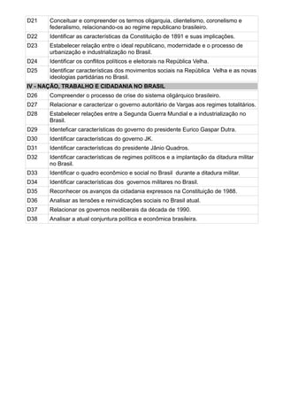 D21   Conceituar e compreender os termos oligarquia, clientelismo, coronelismo e
      federalismo, relacionando-os ao regime republicano brasileiro.
D22   Identificar as características da Constituição de 1891 e suas implicações.
D23   Estabelecer relação entre o ideal republicano, modernidade e o processo de
      urbanização e industrialização no Brasil.
D24   Identificar os conflitos políticos e eleitorais na República Velha.
D25   Identificar características dos movimentos sociais na República Velha e as novas
      ideologias partidárias no Brasil.
IV - NAÇÃO, TRABALHO E CIDADANIA NO BRASIL
D26   Compreender o processo de crise do sistema oligárquico brasileiro.
D27   Relacionar e caracterizar o governo autoritário de Vargas aos regimes totalitários.
D28   Estabelecer relações entre a Segunda Guerra Mundial e a industrialização no
      Brasil.
D29   Identeficar características do governo do presidente Eurico Gaspar Dutra.
D30   Identificar características do governo JK.
D31   Identificar características do presidente Jânio Quadros.
D32   Identificar características de regimes políticos e a implantação da ditadura militar
      no Brasil.
D33   Identificar o quadro econômico e social no Brasil durante a ditadura militar.
D34   Identificar características dos governos militares no Brasil.
D35   Reconhecer os avanços da cidadania expressos na Constituição de 1988.
D36   Analisar as tensões e reinvidicações sociais no Brasil atual.
D37   Relacionar os governos neoliberais da década de 1990.
D38   Analisar a atual conjuntura política e econômica brasileira.
 