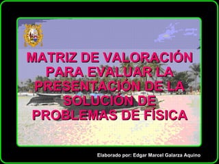 MATRIZ DE VALORACIÓN PARA EVALUAR LA PRESENTACIÓN DE LA SOLUCIÓN DE PROBLEMAS DE FÍSICA Elaborado por: Edgar Marcel Galarza Aquino 