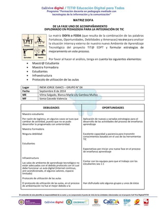 MATRIZ DOFA 
DE LA FASE UNO DE ACOMPAÑAMIENTO 
DIPLOMADO EN PEDAGOGÍA PARA LA INTEGRACIÓN DE TIC 
La matriz DOFA o FODA (que resulta de la combinación de las palabras 
Fortalezas, Oportunidades, Debilidades y Amenazas) nos sirve para analizar 
la situación interna y externa de nuestro nuevo Ambiente de Aprendizaje 
Tecnológico del proyecto TIT@ EDPT y formular estrategias de 
mejoramiento en este proceso. 
Por favor al hacer el análisis, tenga en cuenta los siguientes elementos: 
 Maestr@ Estudiante 
 Maestra Formadora 
 Estudiantes 
 Infraestructura 
 Protocolo de utilización de las aulas 
Lugar INEM JORGE ISAACS – GRUPO N° 04 
Fecha Septiembre 8 de 2014 
ME Vilma Salgado, Blanca María Lily Gamboa Muñoz 
MF Sonia Caicedo Valencia 
DEBILIDADES OPORTUNIDADES 
Maestro estudiante 
Por razón de logística, en algunos casos se tuvo que 
cambiar de actividad, puesto que no se pudo 
desarrollar lo programado con anterioridad. 
Maestra Formadora 
Ninguna debilidad 
Estudiantes 
Infraestructura 
Las salas de ambiente de aprendizaje tecnológico no 
están adecuadas con el debido protocolo con el cual 
debe funcionar un aula digital (Internet continuo, 
aire acondicionado, el algunos salones, espacio 
limitado) 
Protocolo de utilización de las aulas 
El protocolo de utilización de las aulas, en el proceso 
de ambientación no fue el mejor debido a la 
Aplicación de nuevas y variadas estrategias para el 
desarrollo de las actividades del proceso de enseñanza 
aprendizaje 
Excelente capacidad y paciencia para transmitir 
conocimientos basados en el uso de las herramientas 
TIC 
Expectativas por iniciar una nueva fase en el proceso 
de enseñanza aprendizaje 
Contar con los equipos para que el trabajo con los 
estudiantes sea 1:1 
Han disfrutado solo algunos grupos y unos de éstos 
 