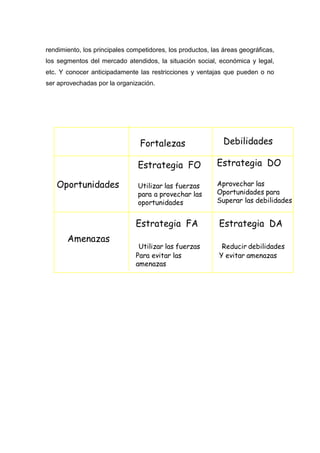 rendimiento, los principales competidores, los productos, las áreas geográficas,
los segmentos del mercado atendidos, la situación social, económica y legal,
etc. Y conocer anticipadamente las restricciones y ventajas que pueden o no
ser aprovechadas por la organización.
 