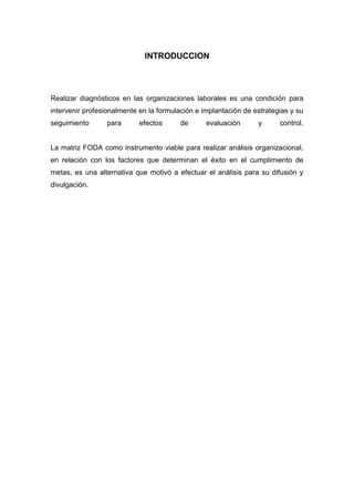 INTRODUCCION
Realizar diagnósticos en las organizaciones laborales es una condición para
intervenir profesionalmente en la formulación e implantación de estrategias y su
seguimiento para efectos de evaluación y control.
La matriz FODA como instrumento viable para realizar análisis organizacional,
en relación con los factores que determinan el éxito en el cumplimiento de
metas, es una alternativa que motivó a efectuar el análisis para su difusión y
divulgación.
 