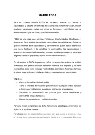 MATRIZ FODA
Para un correcto análisis FODA es necesario analizar con detalle la
organización y situarla en términos de su ambiente: determinar visión, misión,
objetivos, estrategias, metas, así como las funciones y actividades que se
requieren para lograr los fines y propósitos deseados.
FODA es una sigla que significa Fortalezas, Oportunidades, Debilidades y
Amenazas. Es el análisis de variables controlables (las debilidades y fortalezas
que son internas de la organización y por lo tanto se puede actuar sobre ellas
con mayor facilidad), y de variables no controlables (las oportunidades y
amenazas las presenta el contexto y la mayor acción que podemos tomar con
respecto a ellas es preverlas y actuar a nuestra conveniencia).
En tal sentido, el FODA lo podemos definir como una herramienta de análisis
estratégico, que permite analizar elementos internos a la empresa y por tanto
controlables, tales como fortaleza y debilidades, además de factores externos a
la misma y por tanto no controlables, tales como oportunidad y amenazas.
Objetivos:
 Conocer la realidad de la situación.
 Tiene la finalidad de visualizar panoramas de cualquier ámbito aplicable
a Empresas, Instituciones o cualquier otro tipo de organización.
 Visualizar la determinación de políticas para atacar debilidades y
convertirlas en oportunidades.
 Unidad de pensamiento unidad de acción.
Para una mejor comprensión de dicha herramienta estratégica, definiremos las
siglas de la siguiente manera:
Fortalezas: son las capacidades especiales con que cuenta la empresa, y que
le permite tener una posición privilegiada frente a la competencia. Recursos
 