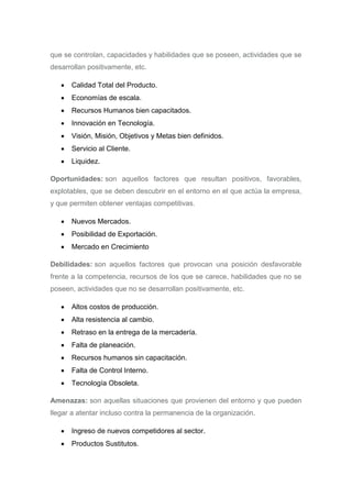 que se controlan, capacidades y habilidades que se poseen, actividades que se
desarrollan positivamente, etc.
 Calidad Total del Producto.
 Economías de escala.
 Recursos Humanos bien capacitados.
 Innovación en Tecnología.
 Visión, Misión, Objetivos y Metas bien definidos.
 Servicio al Cliente.
 Liquidez.
Oportunidades: son aquellos factores que resultan positivos, favorables,
explotables, que se deben descubrir en el entorno en el que actúa la empresa,
y que permiten obtener ventajas competitivas.
 Nuevos Mercados.
 Posibilidad de Exportación.
 Mercado en Crecimiento
Debilidades: son aquellos factores que provocan una posición desfavorable
frente a la competencia, recursos de los que se carece, habilidades que no se
poseen, actividades que no se desarrollan positivamente, etc.
 Altos costos de producción.
 Alta resistencia al cambio.
 Retraso en la entrega de la mercadería.
 Falta de planeación.
 Recursos humanos sin capacitación.
 Falta de Control Interno.
 Tecnología Obsoleta.
Amenazas: son aquellas situaciones que provienen del entorno y que pueden
llegar a atentar incluso contra la permanencia de la organización.
 Ingreso de nuevos competidores al sector.
 Productos Sustitutos.
 