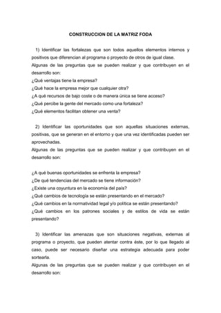 CONSTRUCCION DE LA MATRIZ FODA
1) Identificar las fortalezas que son todos aquellos elementos internos y
positivos que diferencian al programa o proyecto de otros de igual clase.
Algunas de las preguntas que se pueden realizar y que contribuyen en el
desarrollo son:
¿Qué ventajas tiene la empresa?
¿Qué hace la empresa mejor que cualquier otra?
¿A qué recursos de bajo coste o de manera única se tiene acceso?
¿Qué percibe la gente del mercado como una fortaleza?
¿Qué elementos facilitan obtener una venta?
2) Identificar las oportunidades que son aquellas situaciones externas,
positivas, que se generan en el entorno y que una vez identificadas pueden ser
aprovechadas.
Algunas de las preguntas que se pueden realizar y que contribuyen en el
desarrollo son:
¿A qué buenas oportunidades se enfrenta la empresa?
¿De qué tendencias del mercado se tiene información?
¿Existe una coyuntura en la economía del país?
¿Qué cambios de tecnología se están presentando en el mercado?
¿Qué cambios en la normatividad legal y/o política se están presentando?
¿Qué cambios en los patrones sociales y de estilos de vida se están
presentando?
3) Identificar las amenazas que son situaciones negativas, externas al
programa o proyecto, que pueden atentar contra éste, por lo que llegado al
caso, puede ser necesario diseñar una estrategia adecuada para poder
sortearla.
Algunas de las preguntas que se pueden realizar y que contribuyen en el
desarrollo son:
 