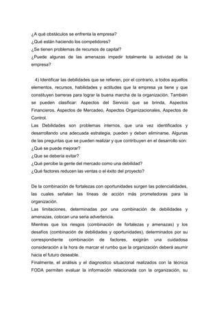 ¿A qué obstáculos se enfrenta la empresa?
¿Qué están haciendo los competidores?
¿Se tienen problemas de recursos de capital?
¿Puede algunas de las amenazas impedir totalmente la actividad de la
empresa?
4) Identificar las debilidades que se refieren, por el contrario, a todos aquellos
elementos, recursos, habilidades y actitudes que la empresa ya tiene y que
constituyen barreras para lograr la buena marcha de la organización. También
se pueden clasificar: Aspectos del Servicio que se brinda, Aspectos
Financieros, Aspectos de Mercadeo, Aspectos Organizacionales, Aspectos de
Control.
Las Debilidades son problemas internos, que una vez identificados y
desarrollando una adecuada estrategia, pueden y deben eliminarse. Algunas
de las preguntas que se pueden realizar y que contribuyen en el desarrollo son:
¿Qué se puede mejorar?
¿Que se debería evitar?
¿Qué percibe la gente del mercado como una debilidad?
¿Qué factores reducen las ventas o el éxito del proyecto?
De la combinación de fortalezas con oportunidades surgen las potencialidades,
las cuales señalan las líneas de acción más prometedoras para la
organización.
Las limitaciones, determinadas por una combinación de debilidades y
amenazas, colocan una seria advertencia.
Mientras que los riesgos (combinación de fortalezas y amenazas) y los
desafíos (combinación de debilidades y oportunidades), determinados por su
correspondiente combinación de factores, exigirán una cuidadosa
consideración a la hora de marcar el rumbo que la organización deberá asumir
hacia el futuro deseable.
Finalmente, el análisis y el diagnostico situacional realizados con la técnica
FODA permiten evaluar la información relacionada con la organización, su
 