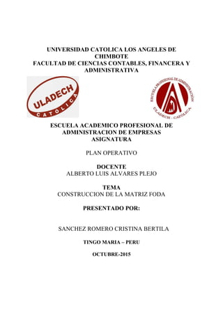 UNIVERSIDAD CATOLICA LOS ANGELES DE
CHIMBOTE
FACULTAD DE CIENCIAS CONTABLES, FINANCERA Y
ADMINISTRATIVA
ESCUELA ACADEMICO PROFESIONAL DE
ADMINISTRACION DE EMPRESAS
ASIGNATURA
PLAN OPERATIVO
DOCENTE
ALBERTO LUIS ALVARES PLEJO
TEMA
CONSTRUCCION DE LA MATRIZ FODA
PRESENTADO POR:
SANCHEZ ROMERO CRISTINA BERTILA
TINGO MARIA – PERU
OCTUBRE-2015
 