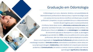 Graduação em Odontologia
A Odontologia é um curso altamente dinâmico, com possibilidades de
desenvolvimento profissional em diversas áreas. O aporte tecnológico atual
e os avanços de recursos técnico-científicos contribuem para um perfil
profissional competitivo, no qual a qualidade técnica e o desenvolvimento
humano são prerrogativas para o sucesso profissional.
A Unifacisa, diante deste cenário, reformulou a estrutura do curso para
aproximar você desse mercado, com a tradição que você já conhece, mas
olhando para o futuro em sintonia com as metodologias mais modernas
de treinamento aplicada ao desempenho e a saúde, as abordagens
pedagógicas que atendem às DCN’s, concursos públicos entre outras ações
profissionais, além das novas áreas de oportunidade para a carreira.
Nosso curso é organizado em Competências Profissionais aplicadas através de uma
metodologia inovadora - Centrada no Aluno, estimulando os estudantes a serem ativos em
sua própria aprendizagem; Colaborativa, onde trabalham em conjunto para solucionar
problemas; e Contextualizada, de maneira a conectar a teoria e a prática, por meio de
aprendizagem significativa e duradoura.
 