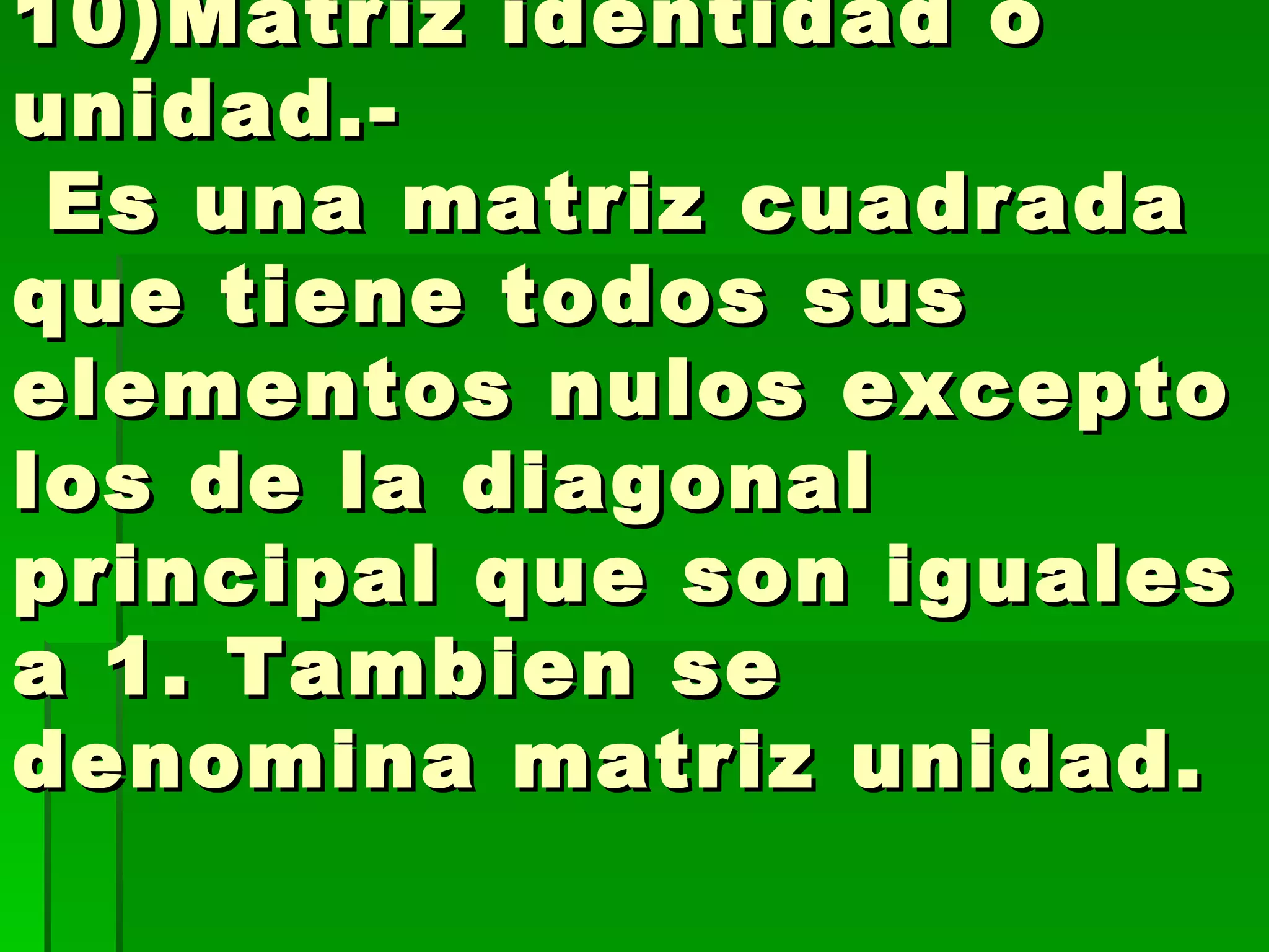 10)Matriz identidad o unidad.-  Es una matriz cuadrada que tiene todos sus elementos nulos excepto los de la diagonal principal que son iguales a 1. Tambien se denomina matriz unidad.  