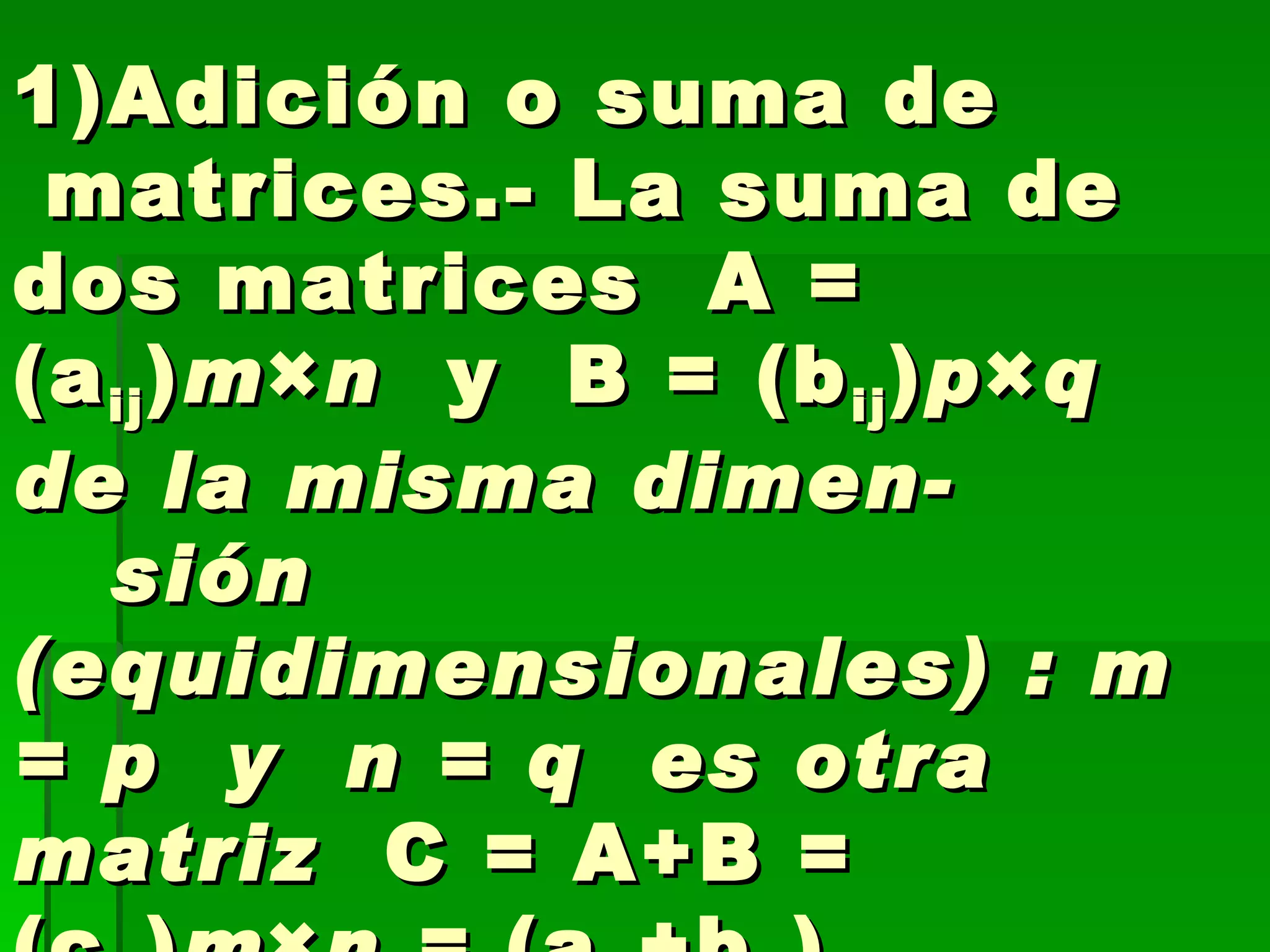   Algebra de matrices  1)Adición o suma de  matrices.- La suma de dos matrices  A = (a ij ) m × n   y  B = (b ij ) p × q  de la misma dimen-  sión (equidimensionales) : m = p  y  n = q  es otra matriz   C = A+B = (c ij ) m × n =  (a ij +b ij ) 